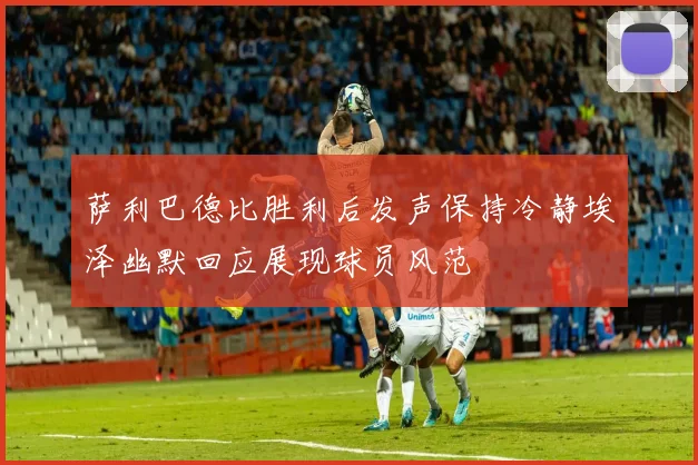 萨利巴德比胜利后发声保持冷静埃泽幽默回应展现球员风范