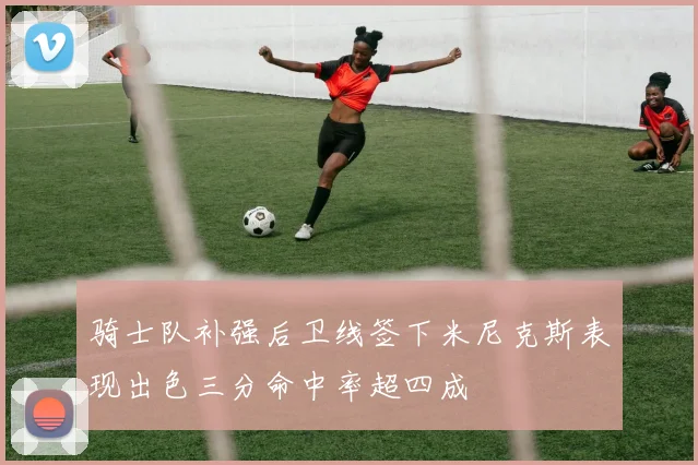 骑士队补强后卫线签下米尼克斯表现出色三分命中率超四成