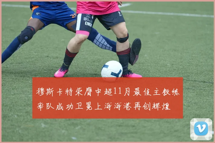 穆斯卡特荣膺中超11月最佳主教练率队成功卫冕上海海港再创辉煌