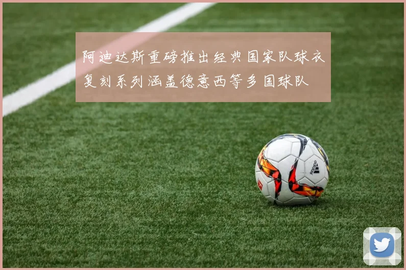 阿迪达斯重磅推出经典国家队球衣复刻系列涵盖德意西等多国球队