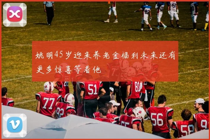 姚明45岁迎来养老金福利未来还有更多惊喜等着他