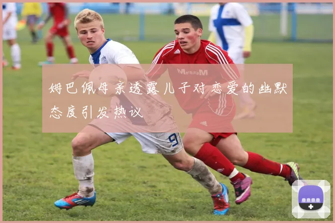 姆巴佩母亲透露儿子对恋爱的幽默态度引发热议
