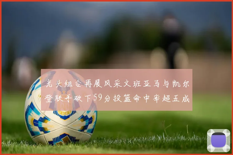 光头组合再展风采文班亚马与凯尔登联手砍下59分投篮命中率超五成