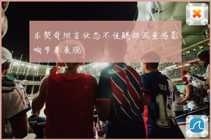 东契奇坦言状态不佳腿部沉重感影响节奏表现