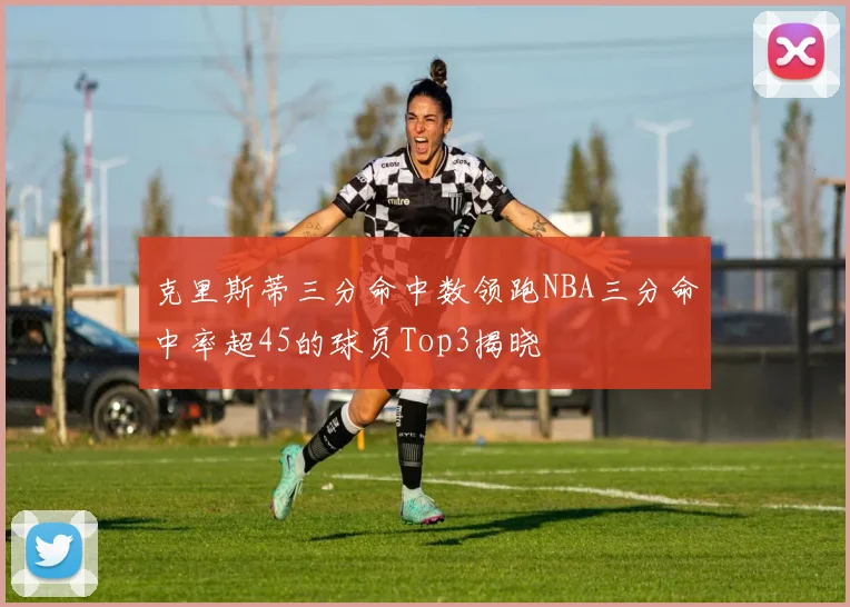 克里斯蒂三分命中数领跑NBA三分命中率超45的球员Top3揭晓