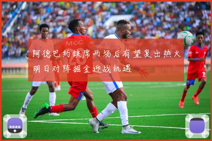 阿德巴约缺席两场后有望复出热火明日对阵掘金迎战机遇