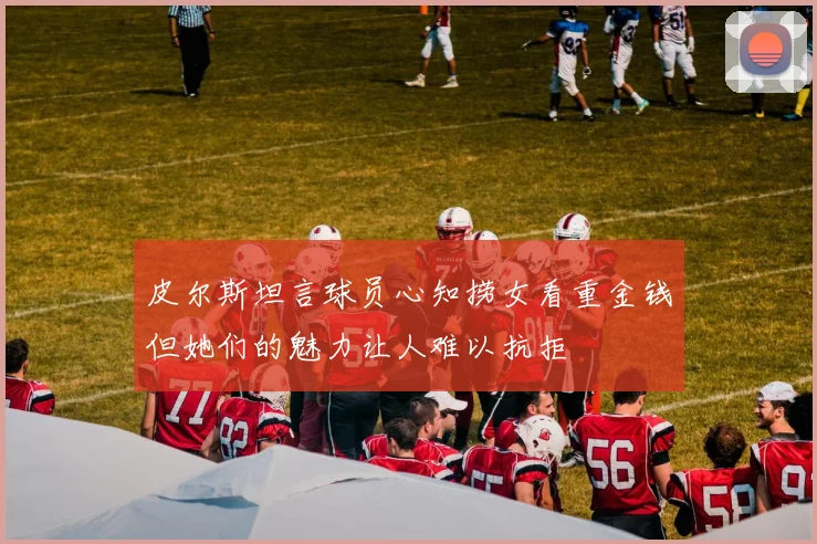 皮尔斯坦言球员心知捞女看重金钱但她们的魅力让人难以抗拒