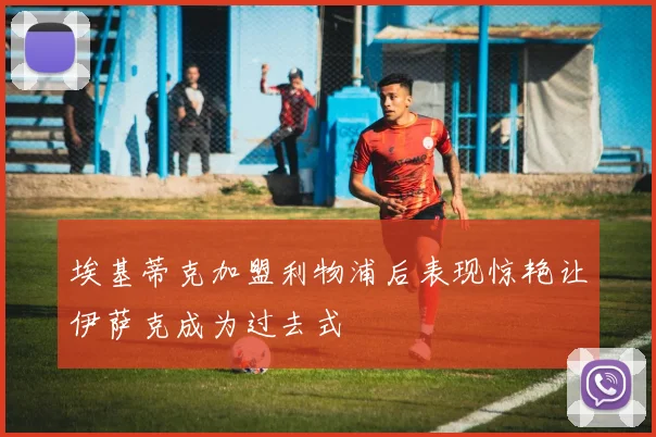 埃基蒂克加盟利物浦后表现惊艳让伊萨克成为过去式