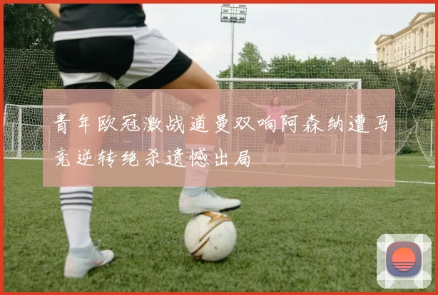 青年欧冠激战道曼双响阿森纳遭马竞逆转绝杀遗憾出局