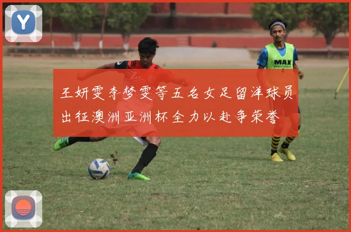 王妍雯李梦雯等五名女足留洋球员出征澳洲亚洲杯全力以赴争荣誉