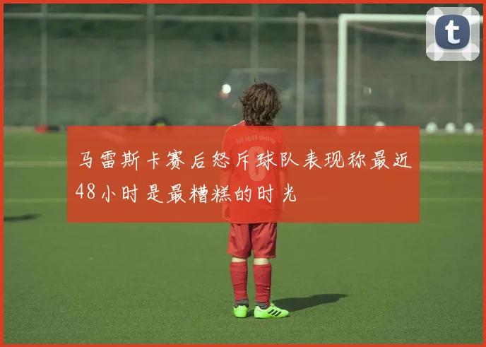 马雷斯卡赛后怒斥球队表现称最近48小时是最糟糕的时光