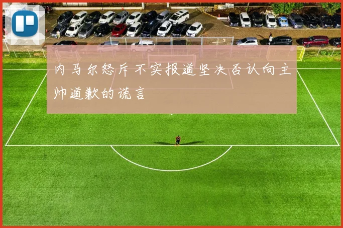 内马尔怒斥不实报道坚决否认向主帅道歉的谎言