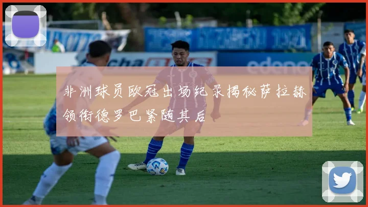 非洲球员欧冠出场纪录揭秘萨拉赫领衔德罗巴紧随其后
