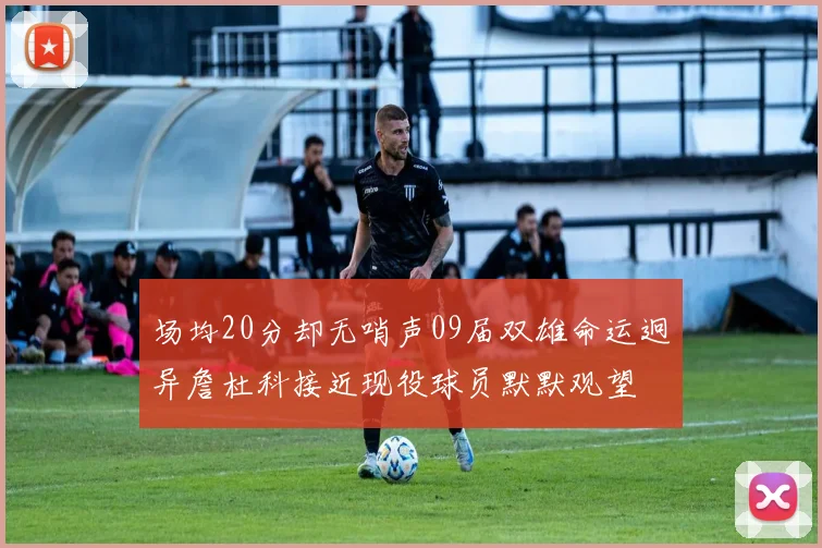 场均20分却无哨声09届双雄命运迥异詹杜科接近现役球员默默观望