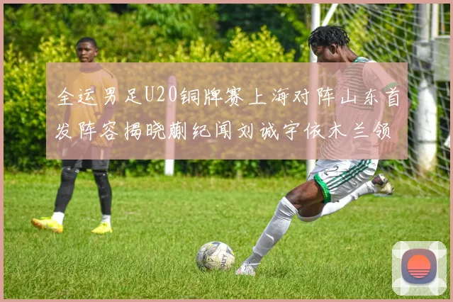 全运男足U20铜牌赛上海对阵山东首发阵容揭晓蒯纪闻刘诚宇依木兰领衔出战