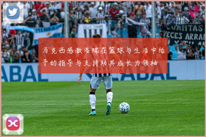 马克西感激洛瑞在篮球与生活中给予的指导与支持助其成长为领袖