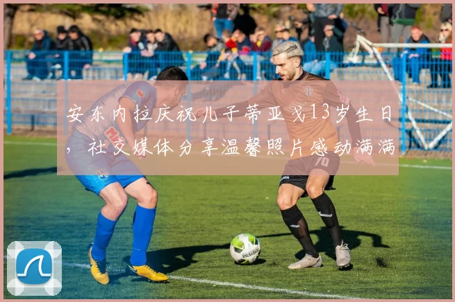 安东内拉庆祝儿子蒂亚戈13岁生日，社交媒体分享温馨照片感动满满