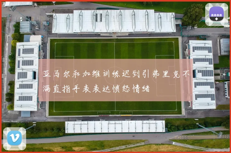 亚马尔和加维训练迟到引弗里克不满直指手表表达愤怒情绪