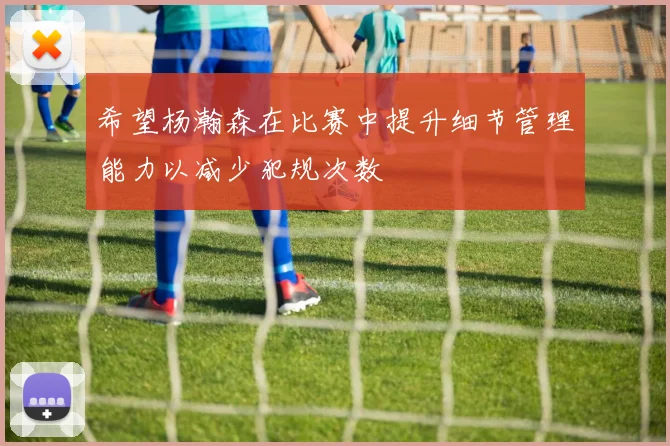 希望杨瀚森在比赛中提升细节管理能力以减少犯规次数