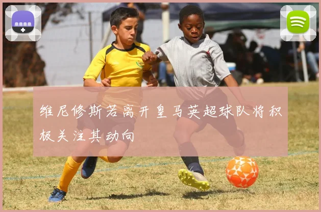 维尼修斯若离开皇马英超球队将积极关注其动向