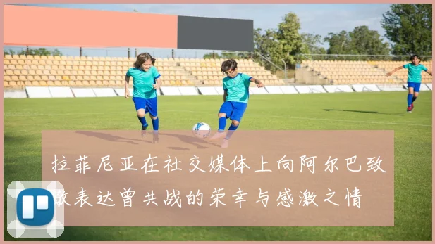 拉菲尼亚在社交媒体上向阿尔巴致敬表达曾共战的荣幸与感激之情