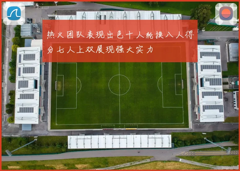 热火团队表现出色十人轮换八人得分七人上双展现强大实力
