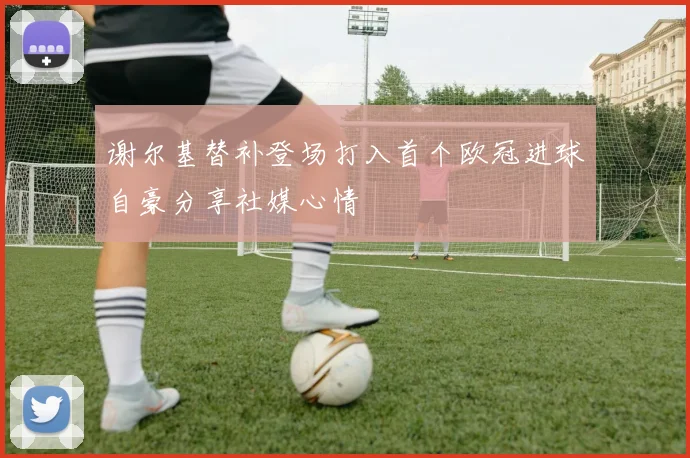 谢尔基替补登场打入首个欧冠进球自豪分享社媒心情