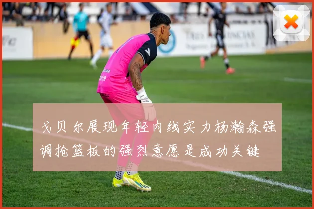 戈贝尔展现年轻内线实力杨瀚森强调抢篮板的强烈意愿是成功关键