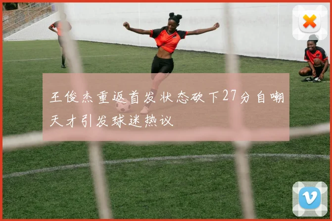 王俊杰重返首发状态砍下27分自嘲天才引发球迷热议