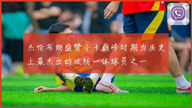 杰伦布朗盛赞小卡巅峰时期为历史上最杰出的攻防一体球员之一
