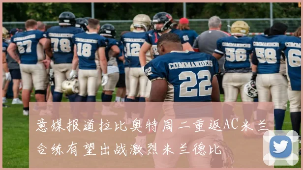 意媒报道拉比奥特周二重返AC米兰合练有望出战激烈米兰德比