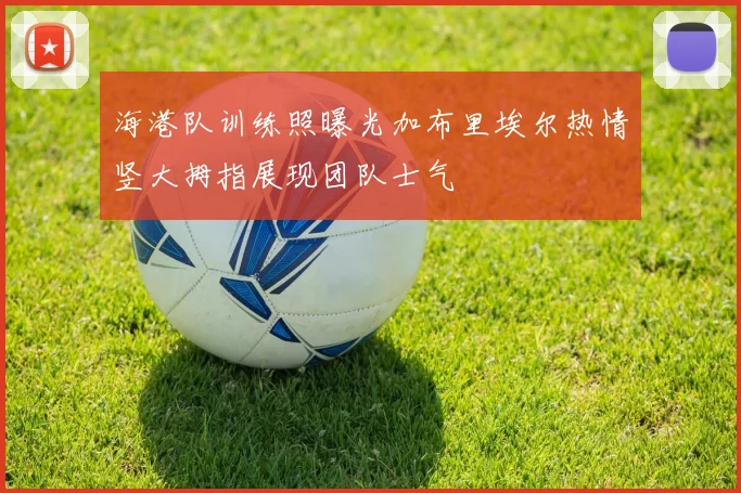海港队训练照曝光加布里埃尔热情竖大拇指展现团队士气