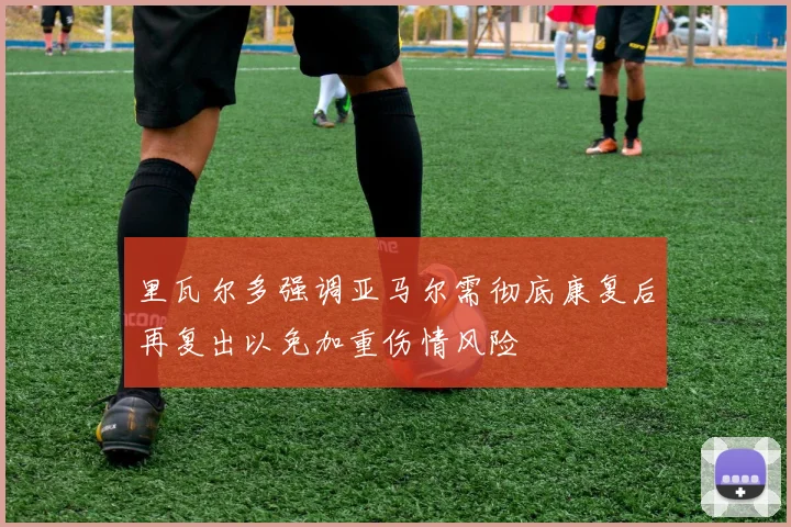 里瓦尔多强调亚马尔需彻底康复后再复出以免加重伤情风险
