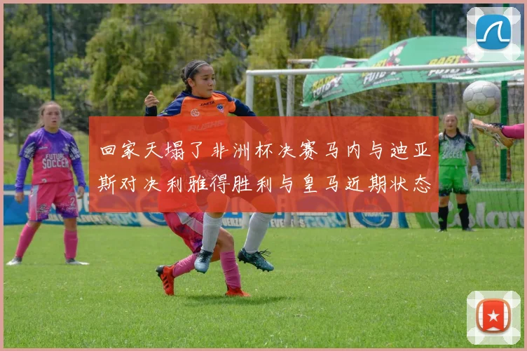 回家天塌了非洲杯决赛马内与迪亚斯对决利雅得胜利与皇马近期状态堪忧