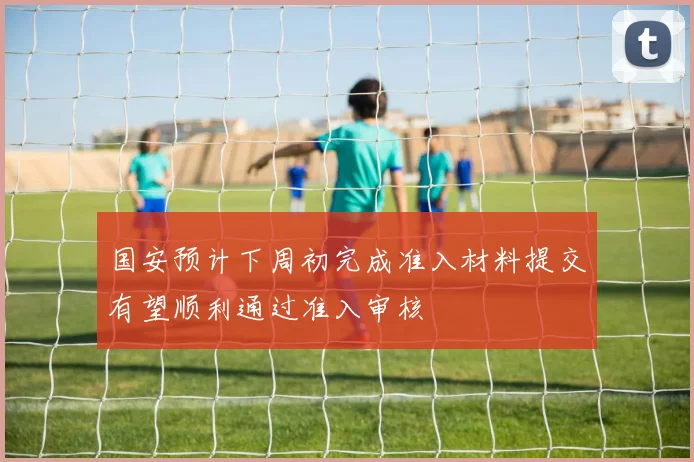 国安预计下周初完成准入材料提交有望顺利通过准入审核