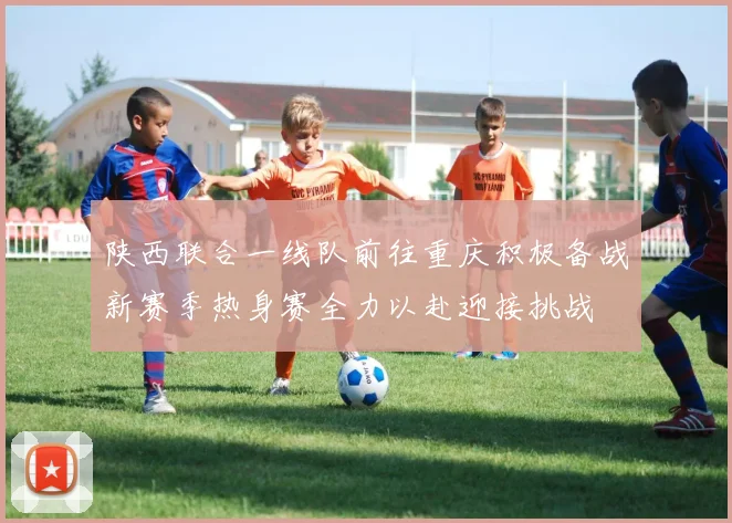 陕西联合一线队前往重庆积极备战新赛季热身赛全力以赴迎接挑战