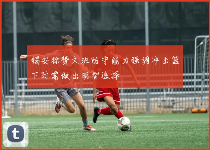 锡安称赞文班防守能力强调冲击篮下时需做出明智选择