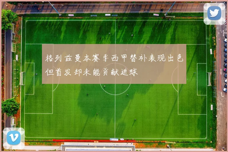 格列兹曼本赛季西甲替补表现出色但首发却未能贡献进球