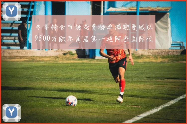 冬季转会市场花费榜单揭晓曼城以9500万欧元高居第一迈阿密国际位列第十一