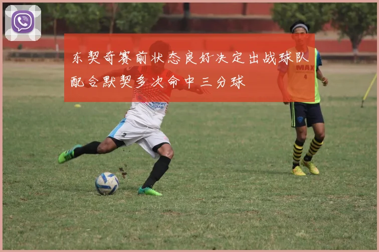 东契奇赛前状态良好决定出战球队配合默契多次命中三分球