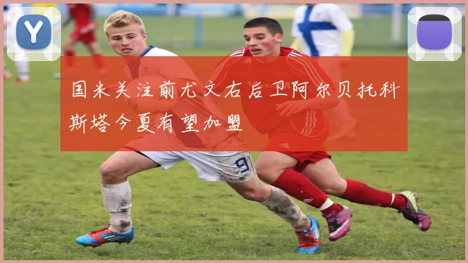 国米关注前尤文右后卫阿尔贝托科斯塔今夏有望加盟