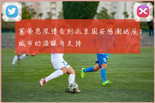 塞蒂恩深情告别北京国安感谢这座城市的温暖与支持