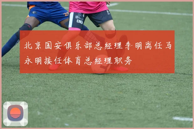 北京国安俱乐部总经理李明离任马永明接任体育总经理职务