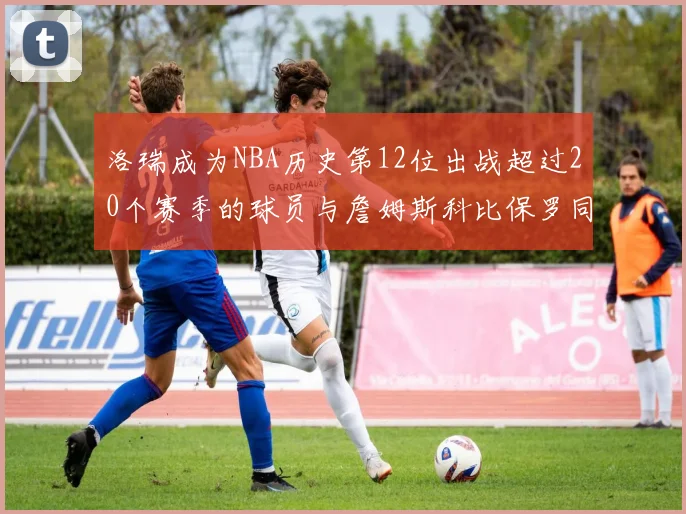 洛瑞成为NBA历史第12位出战超过20个赛季的球员与詹姆斯科比保罗同列