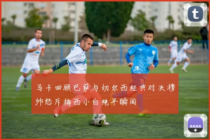 马卡回顾巴萨与切尔西经典对决穆帅怒斥梅西小白绝平瞬间