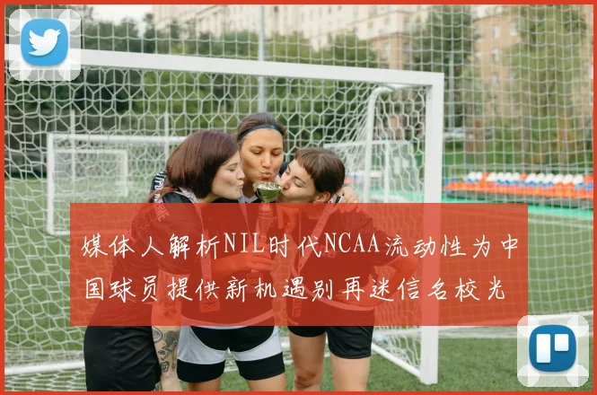 媒体人解析NIL时代NCAA流动性为中国球员提供新机遇别再迷信名校光环